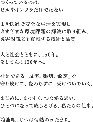 つくっているのは、ビルやインフラだけではない。より快適で安全な生活を実現し、さまざまな環境課題の解決に取り組み、災害対策にも貢献する技術と品質。人と社会とともに、150年。そして次の150年へ。社是である「誠実、懇切、敏速」を守り続けて、変わらずに、受けついでいく。まじめに、まっすぐ、つながる思い。ひとつになって成しとげる、私たちの仕事。鴻池組、じつは情熱のかたまり。