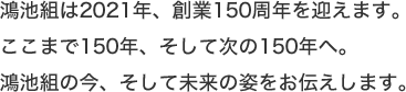 鴻池組は2021年、創業150周年を迎えます。ここまで150年、そして次の150年へ。鴻池組の今、そして未来の姿をお伝えします。